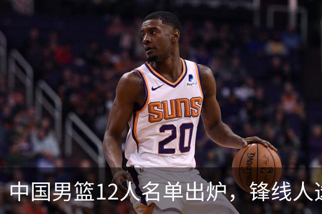 中国男篮12人名单出炉，锋线人选引热议，没有王浩然很多人不理解